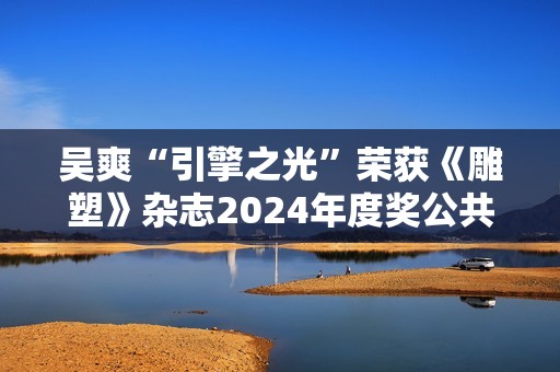 吴爽“引擎之光”荣获《雕塑》杂志2024年度奖公共艺大奖
