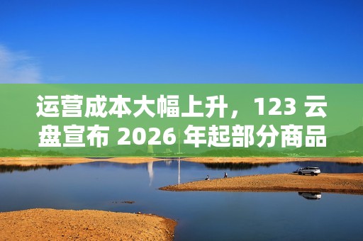 运营成本大幅上升，123 云盘宣布 2026 年起部分商品涨价