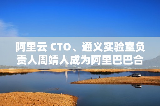 阿里云 CTO、通义实验室负责人周靖人成为阿里巴巴合伙人