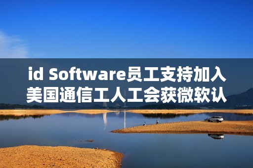 id Software员工支持加入美国通信工人工会获微软认可
