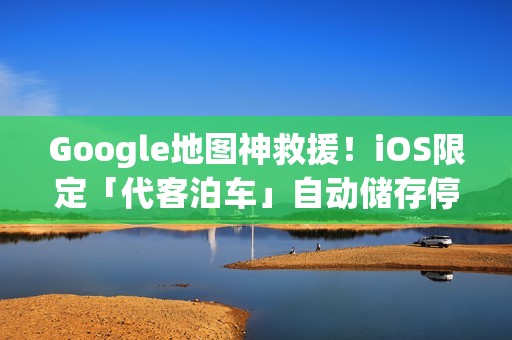 Google地图神救援！iOS限定「代客泊车」自动储存停车位置