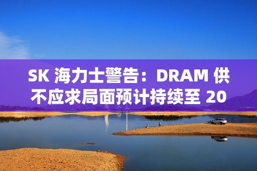 SK 海力士警告：DRAM 供不应求局面预计持续至 2028 年