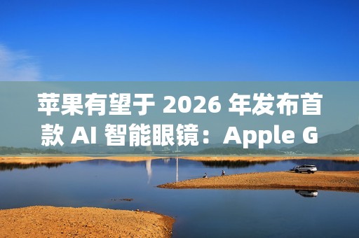苹果有望于 2026 年发布首款 AI 智能眼镜：Apple Glasses