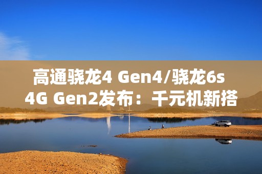 高通骁龙4 Gen4/骁龙6s 4G Gen2发布：千元机新搭档来了