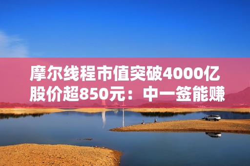 摩尔线程市值突破4000亿 股价超850元：中一签能赚近50万！