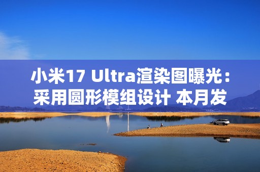 小米17 Ultra渲染图曝光：采用圆形模组设计 本月发布
