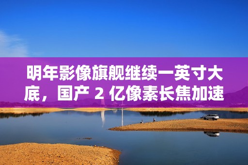 明年影像旗舰继续一英寸大底，国产 2 亿像素长焦加速上新