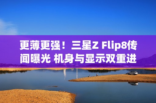 更薄更强！三星Z Flip8传闻曝光 机身与显示双重进化