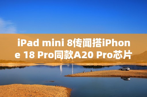 iPad mini 8传闻搭iPhone 18 Pro同款A20 Pro芯片！2026年底登场