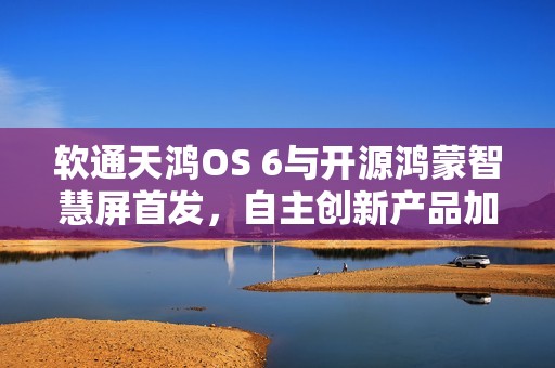 软通天鸿OS 6与开源鸿蒙智慧屏首发，自主创新产品加速开源鸿蒙商业生态构建