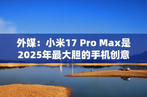 外媒：小米17 Pro Max是2025年最大胆的手机创意