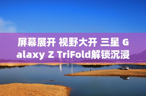屏幕展开 视野大开 三星 Galaxy Z TriFold解锁沉浸式视觉体验