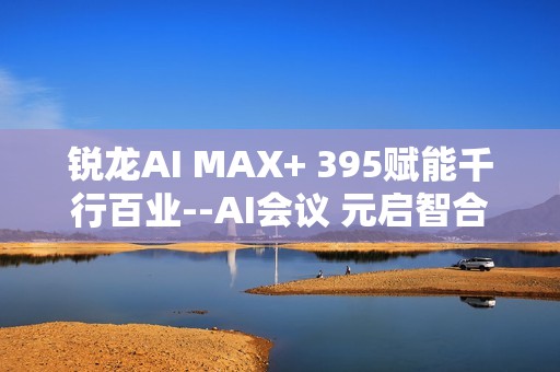 锐龙AI MAX+ 395赋能千行百业--AI会议 元启智合全栈方案助力打造本地化AI会议新标杆