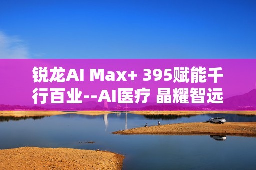 锐龙AI Max+ 395赋能千行百业--AI医疗 晶耀智远多智能体方案助力冲破医疗大模型应用瓶颈