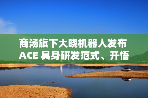 商汤旗下大晓机器人发布 ACE 具身研发范式、开悟世界模型 3.0 等