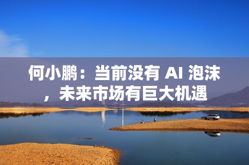 何小鹏：当前没有 AI 泡沫，未来市场有巨大机遇