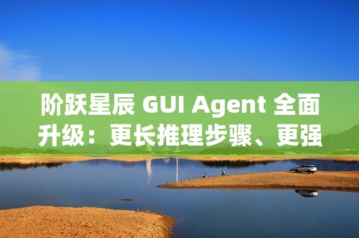 阶跃星辰 GUI Agent 全面升级：更长推理步骤、更强语义理解能力、更强泛化能力