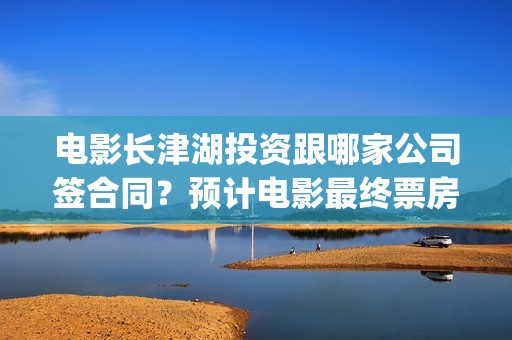 电影长津湖投资跟哪家公司签合同？预计电影最终票房是多少？(长津湖电影出资方)