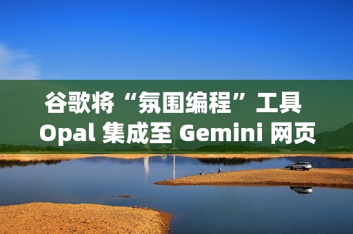 谷歌将“氛围编程”工具 Opal 集成至 Gemini 网页端