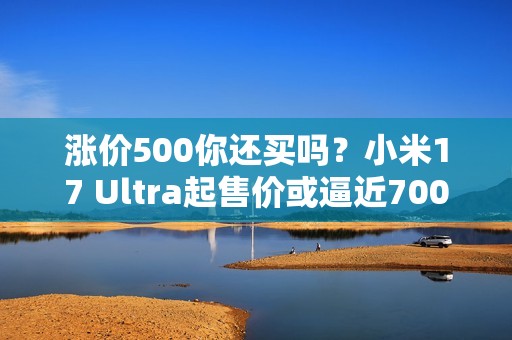 涨价500你还买吗？小米17 Ultra起售价或逼近7000元