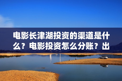 电影长津湖投资的渠道是什么？电影投资怎么分账？出品方是哪家？(电影长津湖投资是真的吗)