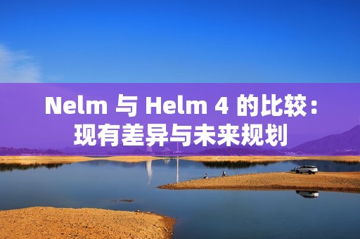 Nelm 与 Helm 4 的比较：现有差异与未来规划