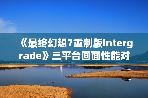 《最终幻想7重制版Intergrade》三平台画面性能对比 Switch2优于Steamdeck