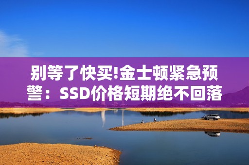 别等了快买!金士顿紧急预警：SSD价格短期绝不回落