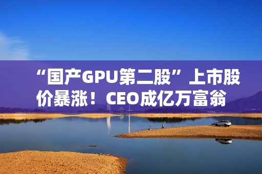 “国产GPU第二股”上市股价暴涨！CEO成亿万富翁