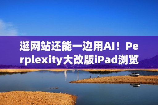逛网站还能一边用AI！Perplexity大改版iPad浏览器 就像在用电脑