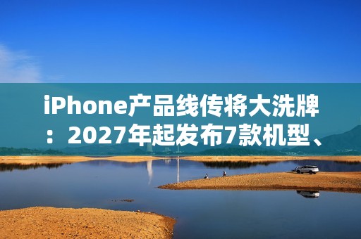 iPhone产品线传将大洗牌：2027年起发布7款机型、摺叠机有望2026问世