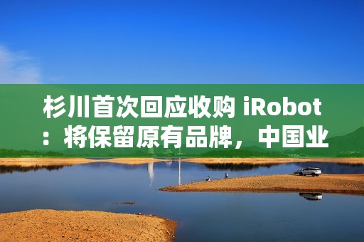 杉川首次回应收购 iRobot：将保留原有品牌，中国业务同步推进