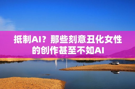 抵制AI？那些刻意丑化女性的创作甚至不如AI