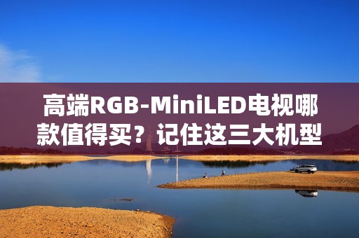 高端RGB-MiniLED电视哪款值得买？记住这三大机型，总有一款适合你