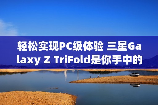 轻松实现PC级体验 三星Galaxy Z TriFold是你手中的便携式工作站