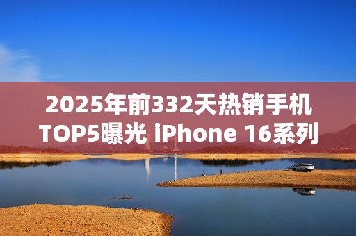 2025年前332天热销手机TOP5曝光 iPhone 16系列登顶