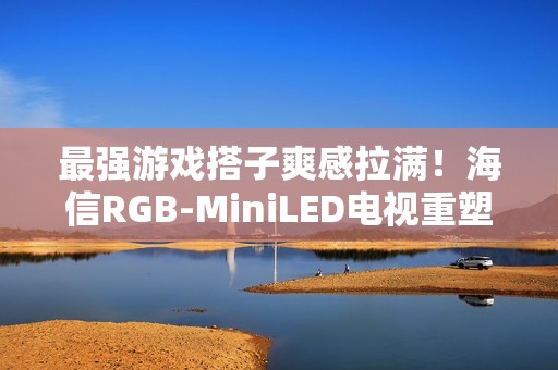 最强游戏搭子爽感拉满！海信RGB-MiniLED电视重塑主机玩家沉浸体验