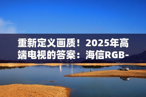 重新定义画质！2025年高端电视的答案：海信RGB-MiniLED电视