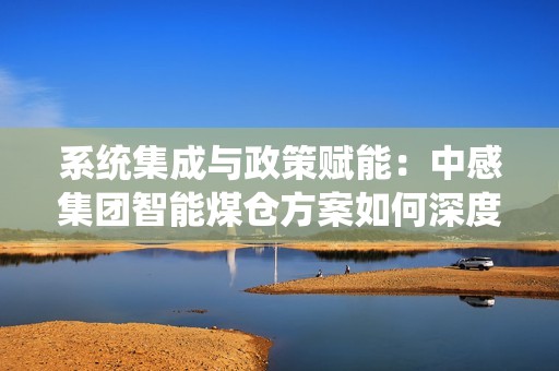 系统集成与政策赋能：中感集团智能煤仓方案如何深度融入智慧矿山建设大潮