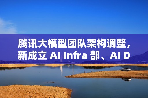 腾讯大模型团队架构调整，新成立 AI Infra 部、AI Data 部、数据计算平台部