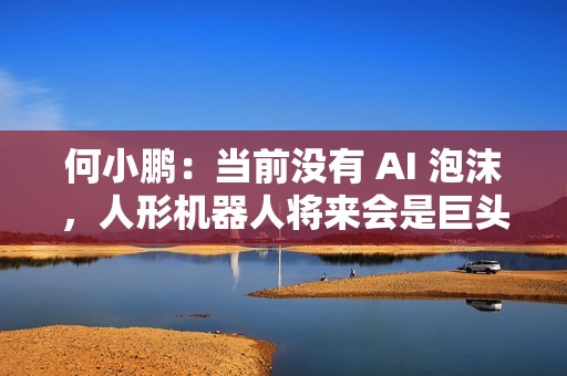何小鹏：当前没有 AI 泡沫，人形机器人将来会是巨头的竞争