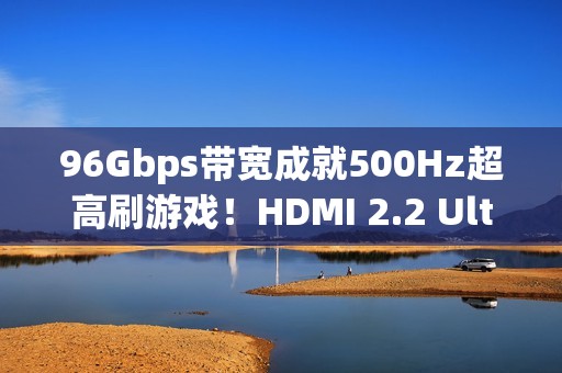 96Gbps带宽成就500Hz超高刷游戏！HDMI 2.2 Ultra96数据线即将首秀