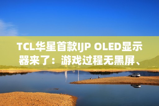 TCL华星首款IJP OLED显示器来了：游戏过程无黑屏、无间断