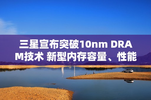 三星宣布突破10nm DRAM技术 新型内存容量、性能有望大提