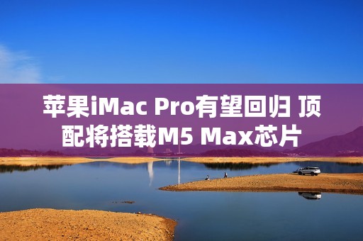 苹果iMac Pro有望回归 顶配将搭载M5 Max芯片