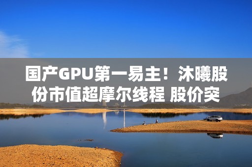 国产GPU第一易主！沐曦股份市值超摩尔线程 股价突破800元、暴涨700%