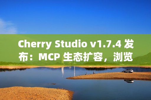 Cherry Studio v1.7.4 发布：MCP 生态扩容，浏览器自动化助攻