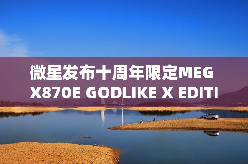 微星发布十周年限定MEG X870E GODLIKE X EDITION超神主板，全球限量1000片