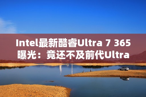 Intel最新酷睿Ultra 7 365曝光：竟还不及前代Ultra 7 268V！
