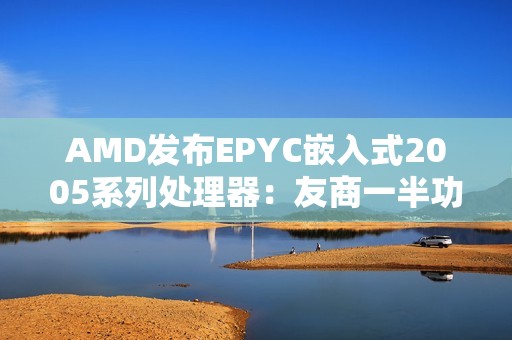 AMD发布EPYC嵌入式2005系列处理器：友商一半功耗、频率高35％